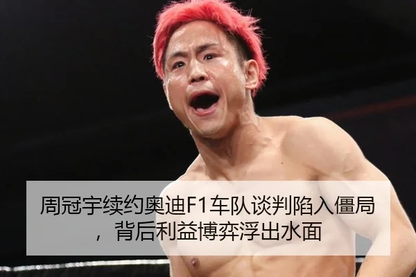 周冠宇续约奥迪F1车队谈判陷入僵局，背后利益博弈浮出水面