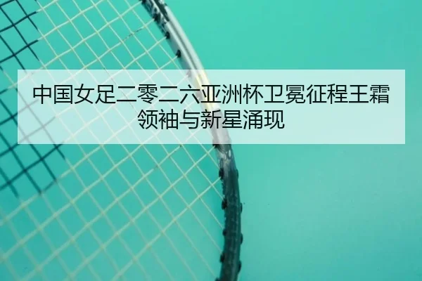 中国女足二零二六亚洲杯卫冕征程王霜领袖与新星涌现